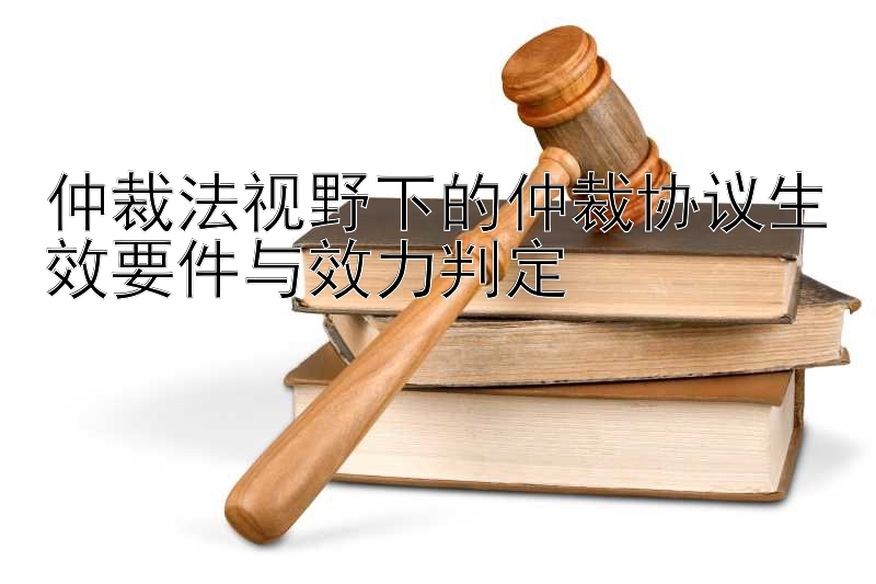 仲裁法视野下的仲裁协议生效要件与效力判定