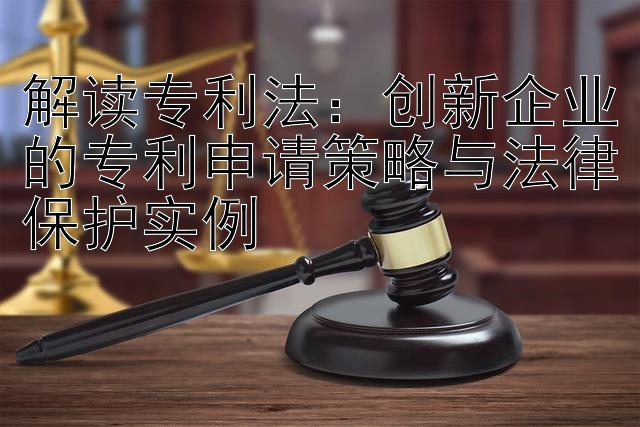 解读专利法：创新企业的专利申请策略与法律保护实例