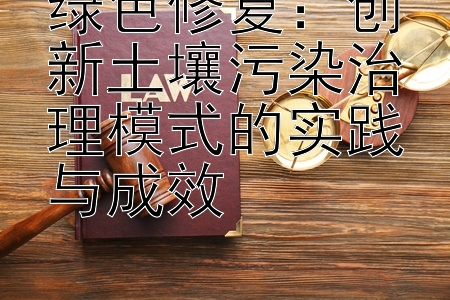 绿色修复：创新土壤污染治理模式的实践与成效