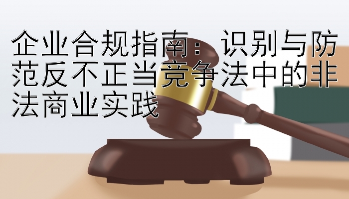 企业合规指南：识别与防范反不正当竞争法中的非法商业实践