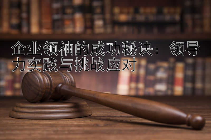 企业领袖的成功秘诀：领导力实践与挑战应对