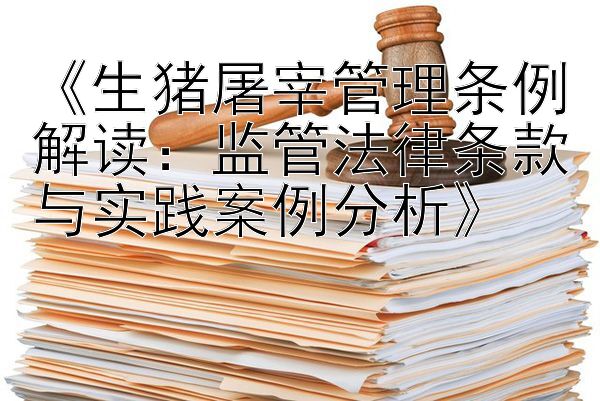 《生猪屠宰管理条例解读：监管法律条款与实践案例分析》