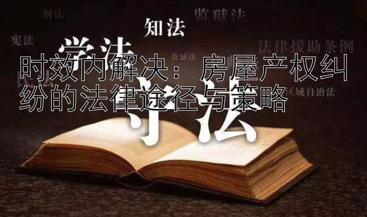 时效内解决： 大发平台最高乐发邀请码  房屋产权纠纷的法律途径与策略