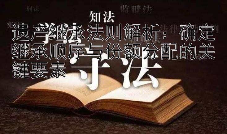 遗产继承法则解析：确定继承顺序与份额分配的关键要素