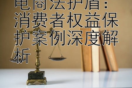 电商法护盾：消费者权益保护案例深度解析