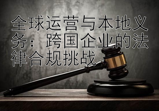 全球运营与本地义务：跨国企业的法律合规挑战