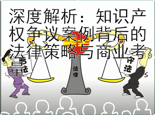 深度解析：知识产权争议案例背后的法律策略与商业考量