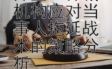 策略与效率并重：仲裁机构应对当事人拖延战术的策略分析