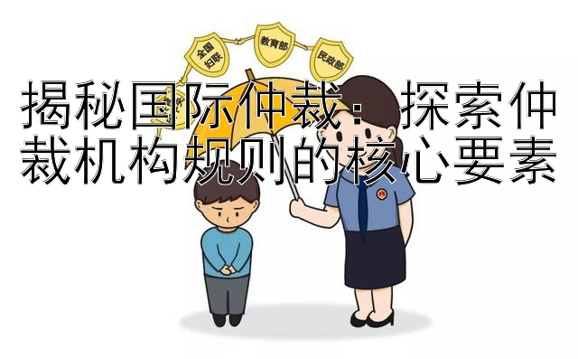 揭秘国际仲裁： 乐发app彩神官网注册邀请码  探索仲裁机构规则的核心要素