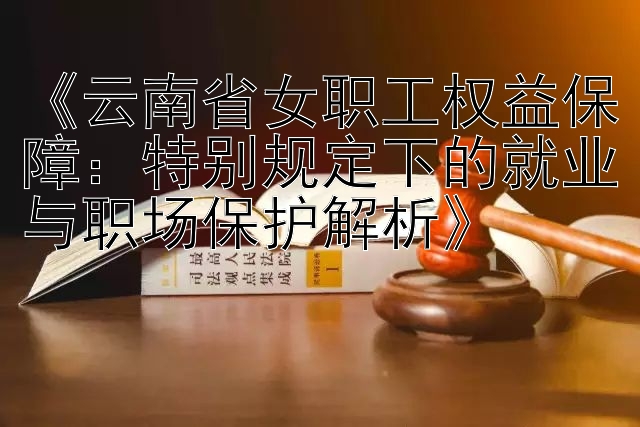 《云南省女职工权益保障：特别规定下的就业与职场保护解析》