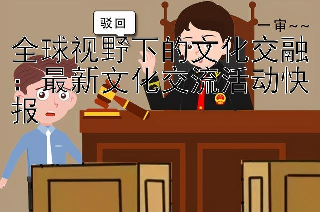 全球视野下的文化交融：最新文化交流活动快报