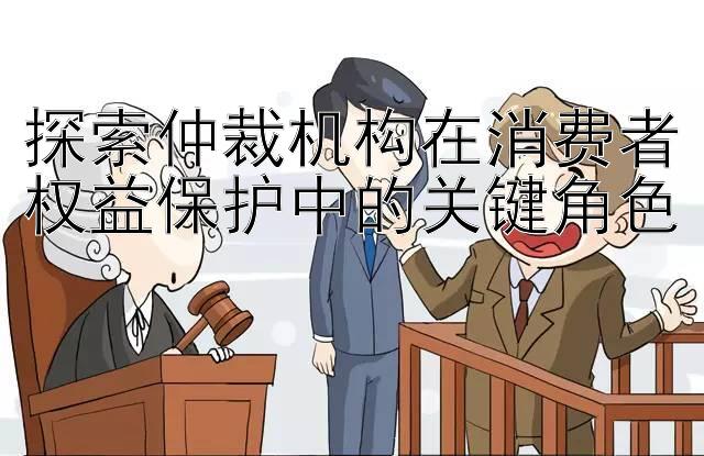 探索仲裁机构在消费者权益保护中的关键角色