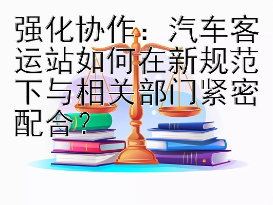 强化协作：汽车客运站如何在新规范下与相关部门紧密配合？