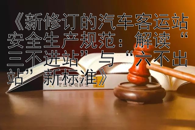 《新修订的汽车客运站安全生产规范：解读“三不进站”与“六不出站”新标准》