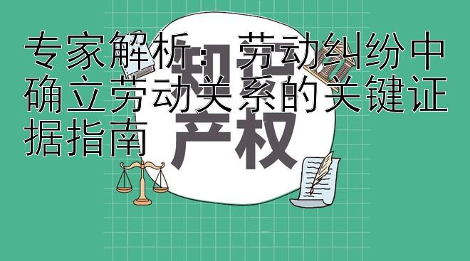 专家解析：劳动纠纷中确立劳动关系的关键证据指南