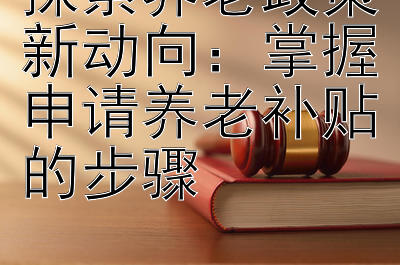 探索养老政策新动向：掌握申请养老补贴的步骤