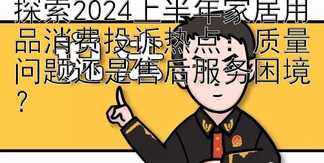 探索2024上半年家居用品消费投诉热点：质量问题还是售后服务困境？