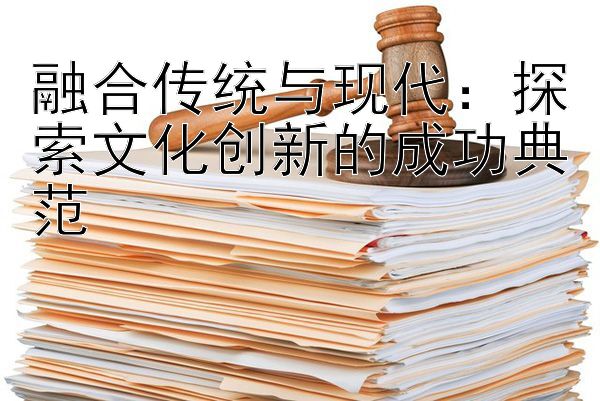 融合传统与现代：探索文化创新的成功典范