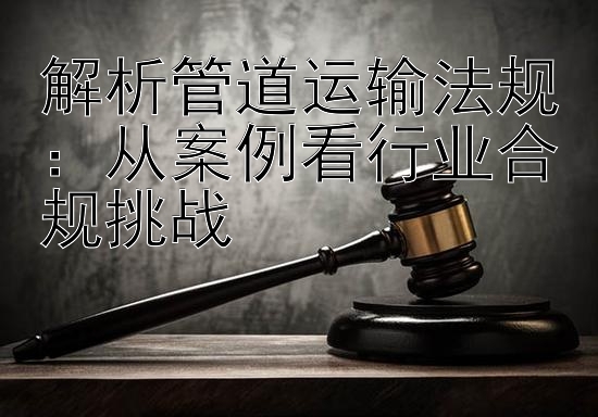 解析管道运输法规：从案例看行业合规挑战