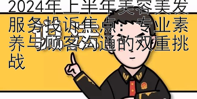 2024年上半年美容美发服务投诉焦点：专业素养与顾客沟通的双重挑战