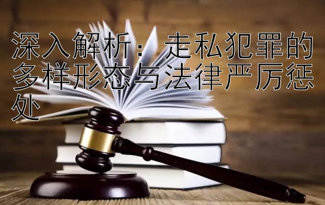 深入解析：走私犯罪的多样形态与法律严厉惩处