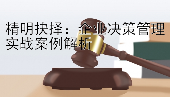 精明抉择：企业决策管理实战案例解析