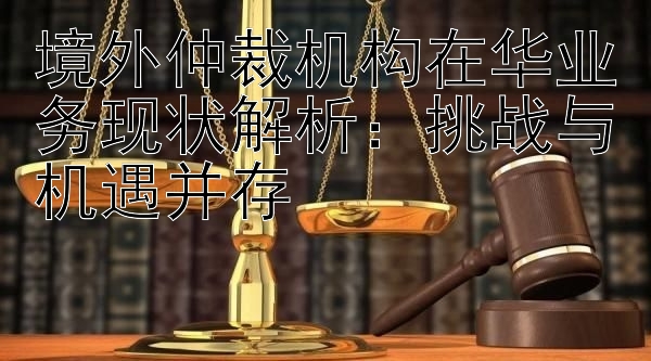 境外仲裁机构在华业务现状解析：挑战与机遇并存