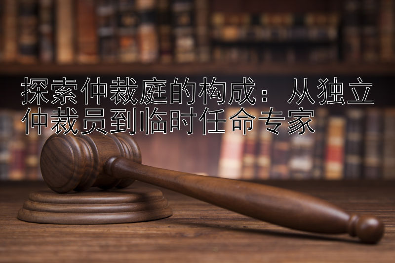 探索仲裁庭的构成：从独立仲裁员到临时任命专家