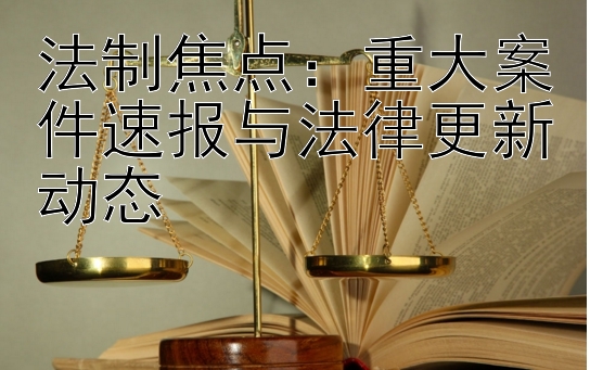 法制焦点：重大案件速报与法律更新动态