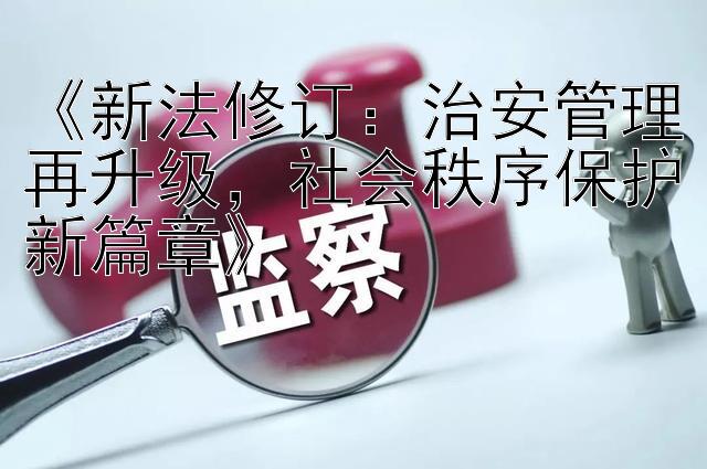 《新法修订：治安管理再升级，社会秩序保护新篇章》