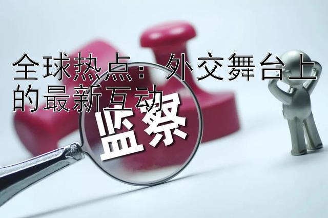 全球热点：外交舞台上的最新互动