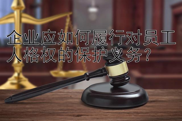 企业应如何履行对员工人格权的保护义务？