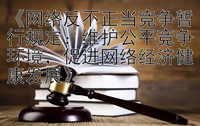 《网络反不正当竞争暂行规定：维护公平竞争环境，促进网络经济健康发展》