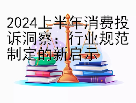 2024上半年消费投诉洞察：行业规范制定的新启示