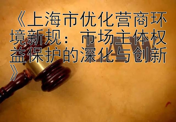 《上海市优化营商环境新规：市场主体权益保护的深化与创新》