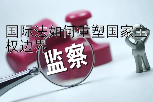 国际法如何重塑国家主权边界