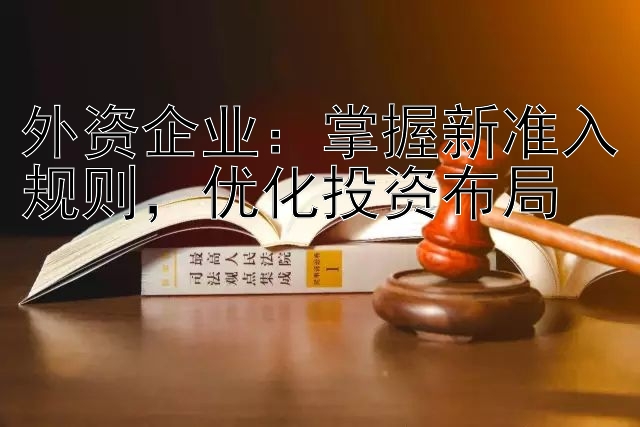 外资企业：掌握新准入规则，优化投资布局