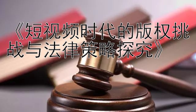 《短视频时代的版权挑战与法律策略探究》