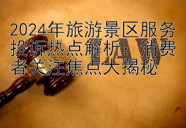 2024年旅游景区服务投诉热点解析：消费者关注焦点大揭秘