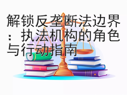 解锁反垄断法边界：执法机构的角色与行动指南