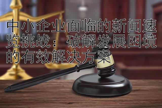 中小企业面临的新闻速览挑战：破解发展困境的有效解决方案