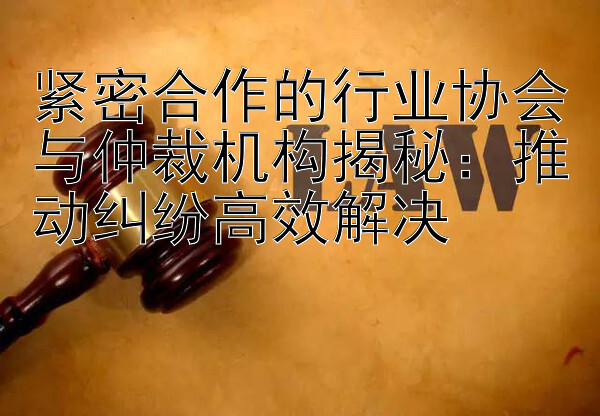 紧密合作的行业协会与仲裁机构揭秘：推动纠纷高效解决