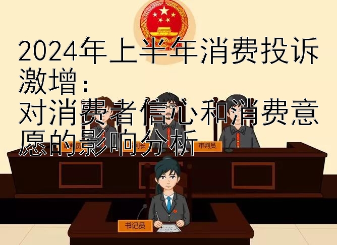 2024年上半年消费投诉激增：  
对消费者信心和消费意愿的影响分析