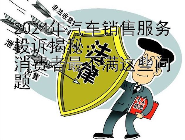 2024年汽车销售服务投诉揭秘：  
消费者最不满这些问题