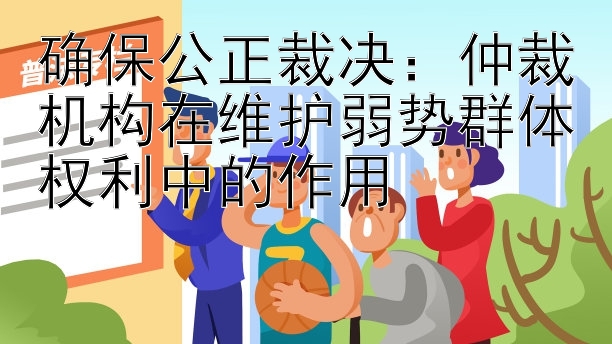 确保公正裁决：仲裁机构在维护弱势群体权利中的作用