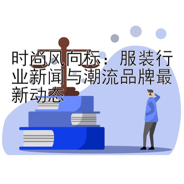 时尚风向标：服装行业新闻与潮流品牌最新动态