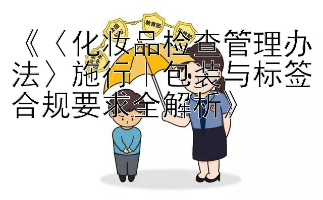 《〈化妆品检查管理办法〉施行｜包装与标签合规要求全解析》