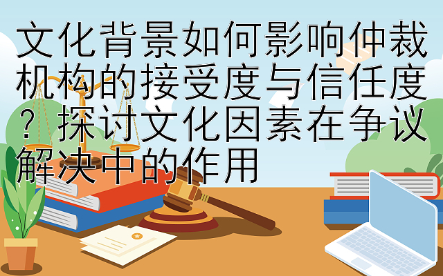 文化背景如何影响仲裁机构的接受度与信任度？探讨文化因素在争议解决中的作用