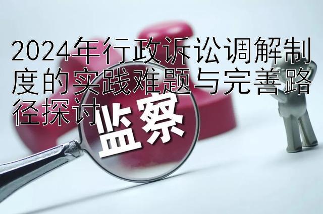 2024年行政诉讼调解制度的实践难题与完善路径探讨