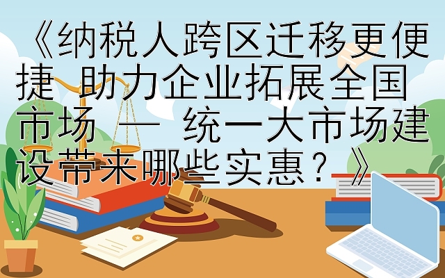 《纳税人跨区迁移更便捷 助力企业拓展全国市场 — 统一大市场建设带来哪些实惠？》